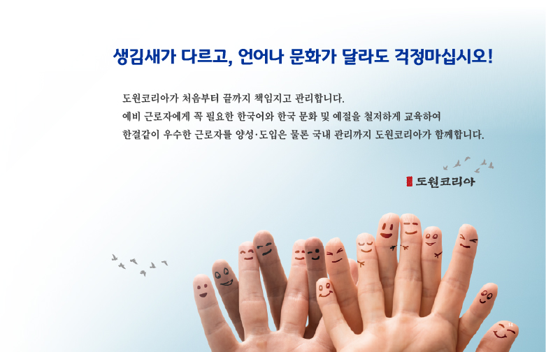 생김새가 다르고, 언어나 문화가 달라도 걱정마십시오! 도원코리아가 처음부터 끝까지 책임지고 관리합니다. 예비 근로자에게 꼭 필요한 한국어와 한국 문화 및 예절을 철저하게 교육하여 한결같이 우수한 근로자를 양성·도입은 물론 국내 관리까지 도원코리아가 함께합니다.